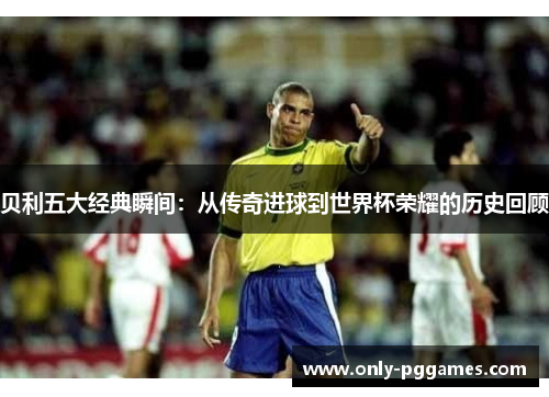 贝利五大经典瞬间：从传奇进球到世界杯荣耀的历史回顾