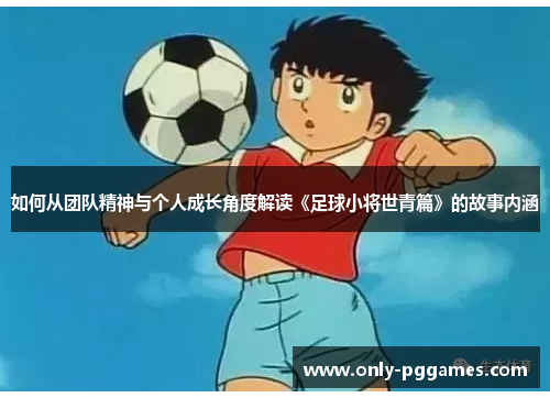 如何从团队精神与个人成长角度解读《足球小将世青篇》的故事内涵