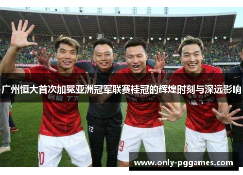 广州恒大首次加冕亚洲冠军联赛桂冠的辉煌时刻与深远影响