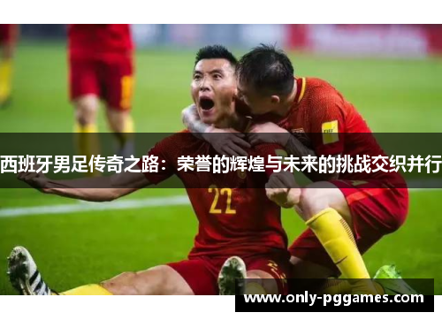 西班牙男足传奇之路:荣誉的辉煌与未来的挑战交织并行