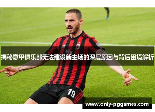 揭秘意甲俱乐部无法建设新主场的深层原因与背后困境解析