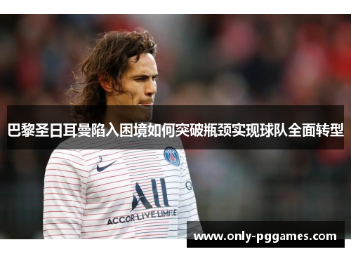 巴黎圣日耳曼陷入困境如何突破瓶颈实现球队全面转型