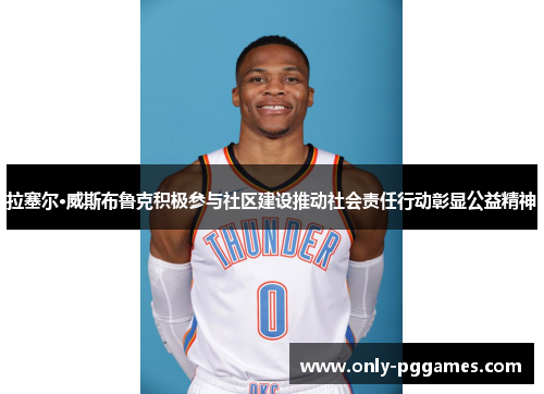 拉塞尔·威斯布鲁克积极参与社区建设推动社会责任行动彰显公益精神